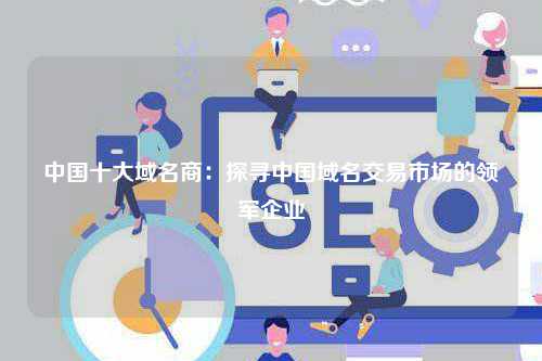 中国十大域名商：探寻中国域名交易市场的领军企业