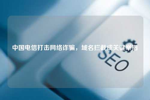中国电信打击网络诈骗，域名拦截成关键举措
