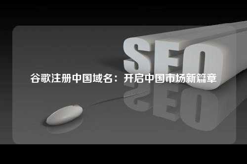 谷歌注册中国域名：开启中国市场新篇章