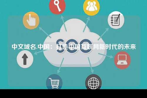 中文域名.中国：打造中国互联网新时代的未来